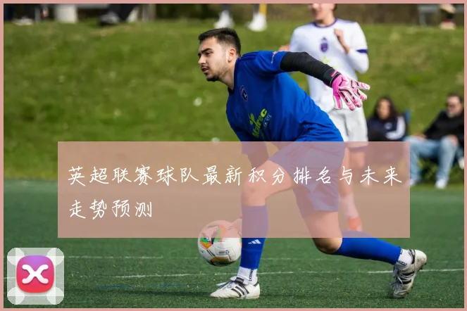 英超联赛球队最新积分排名与未来走势预测