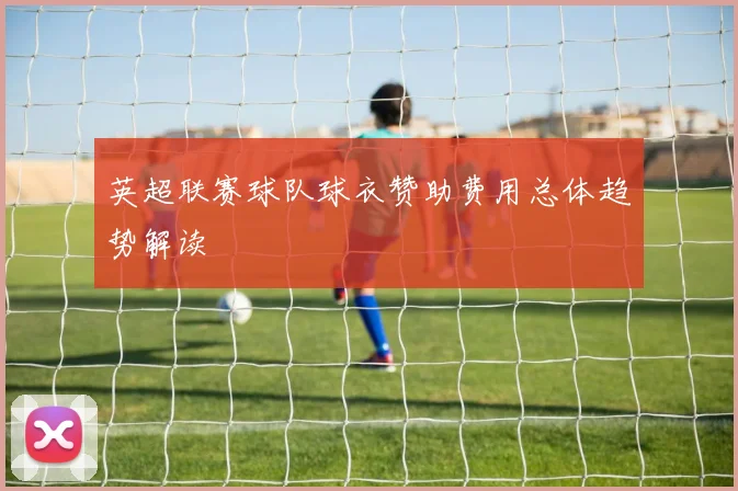 英超联赛球队球衣赞助费用总体趋势解读