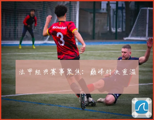 法甲经典赛事聚焦：巅峰对决重温