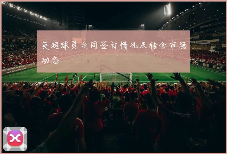 英超球员合同签订情况及转会市场动态